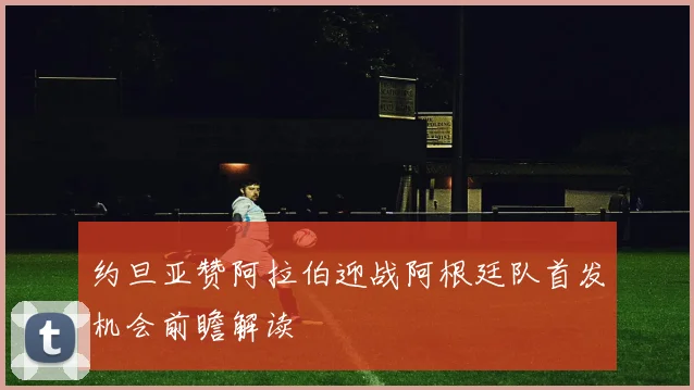 约旦亚赞阿拉伯迎战阿根廷队首发机会前瞻解读