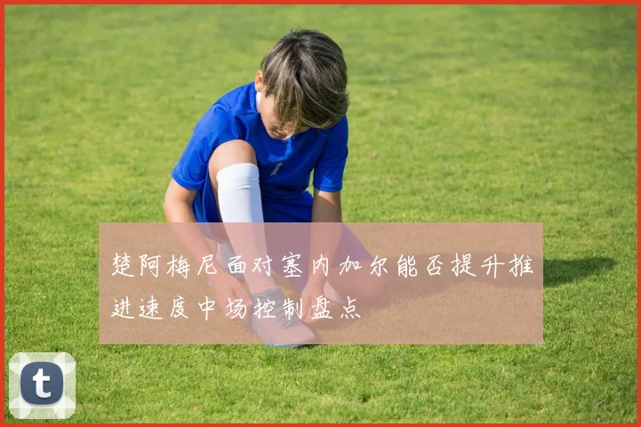 楚阿梅尼面对塞内加尔能否提升推进速度中场控制盘点