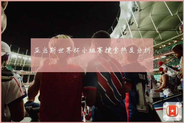 亚当斯世界杯小组赛搜索热度分析