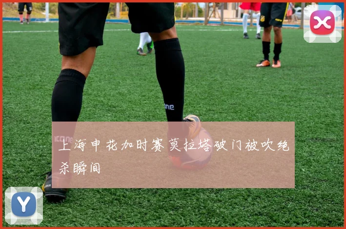 上海申花加时赛莫拉塔破门被吹绝杀瞬间