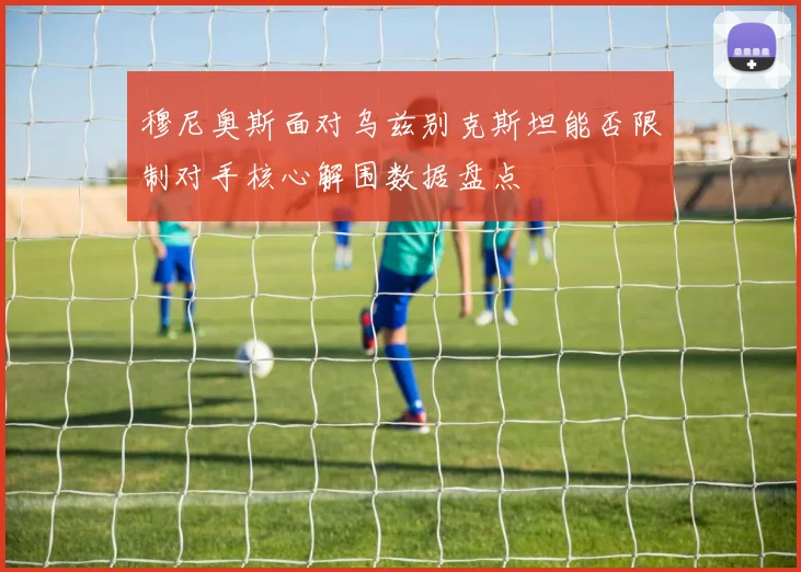 穆尼奥斯面对乌兹别克斯坦能否限制对手核心解围数据盘点
