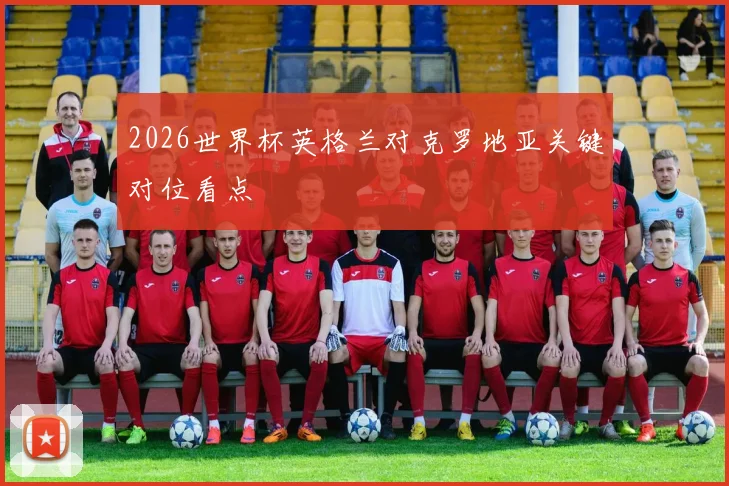 2026世界杯英格兰对克罗地亚关键对位看点