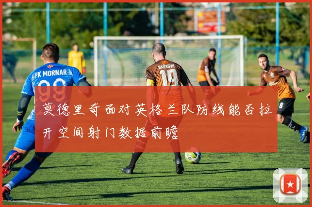 莫德里奇面对英格兰队防线能否拉开空间射门数据前瞻