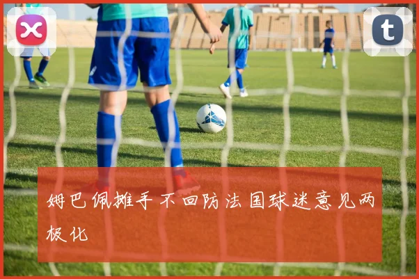 姆巴佩摊手不回防法国球迷意见两极化