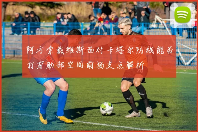阿方索戴维斯面对卡塔尔防线能否打穿肋部空间前场支点解析