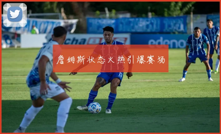 詹姆斯状态火热引爆赛场