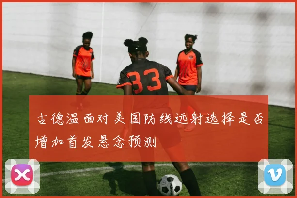 古德温面对美国防线远射选择是否增加首发悬念预测