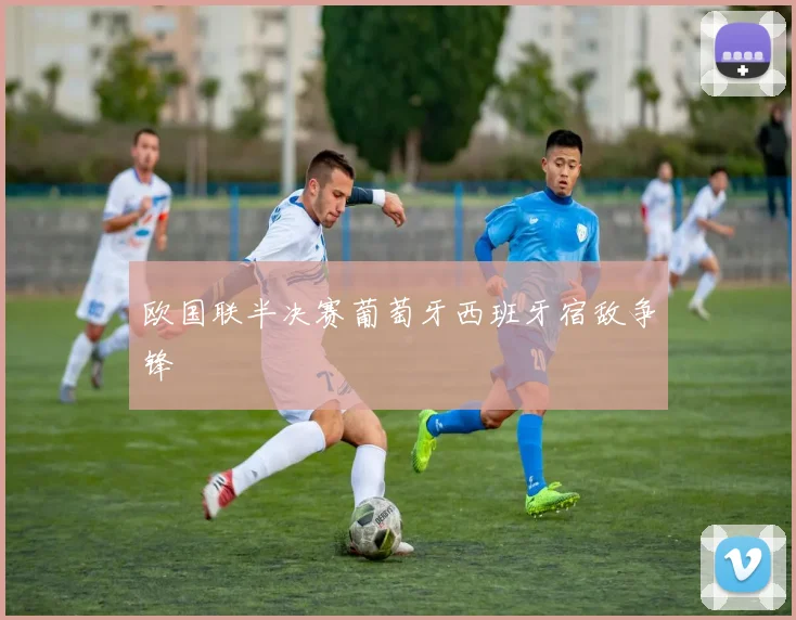 欧国联半决赛葡萄牙西班牙宿敌争锋