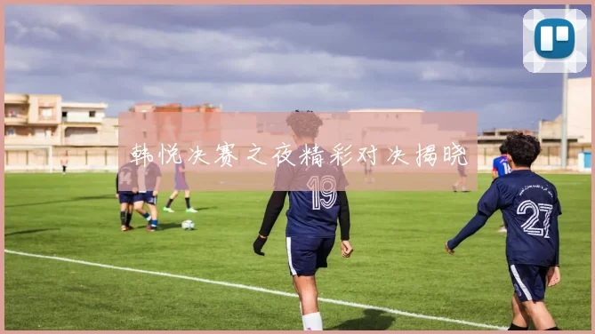 韩悦决赛之夜精彩对决揭晓