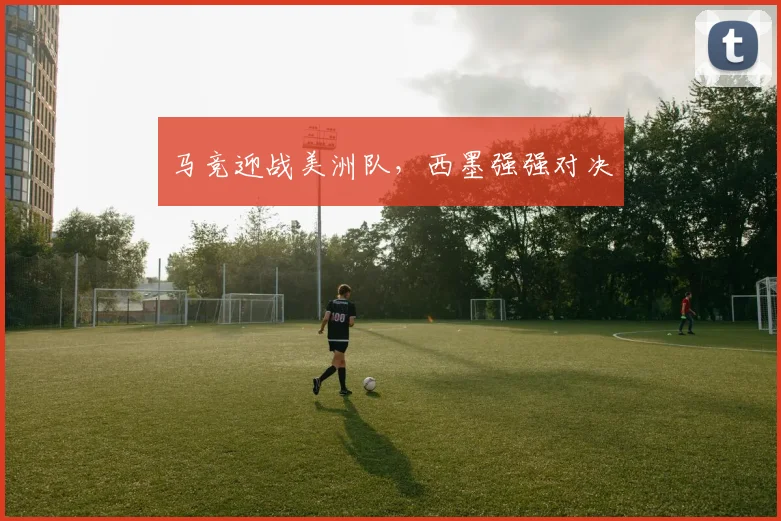 马竞迎战美洲队,西墨强强对决