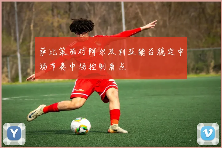 萨比策面对阿尔及利亚能否稳定中场节奏中场控制看点