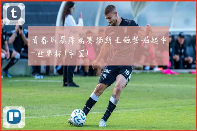 青春风暴席卷赛场新王强势崛起中-世界杯(中国)