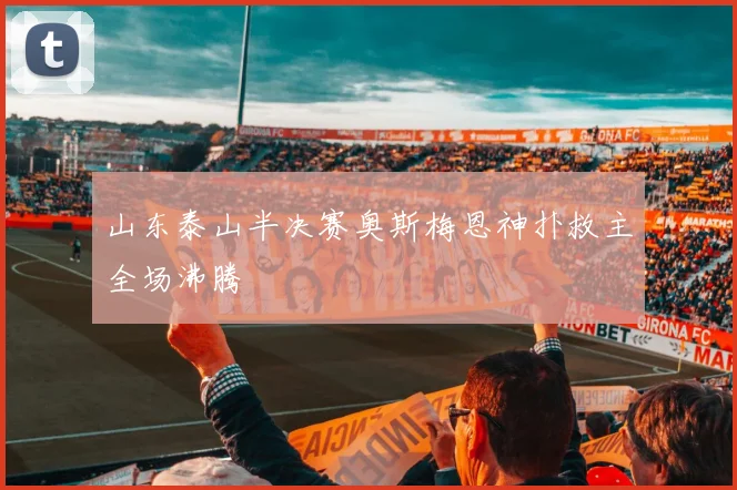 山东泰山半决赛奥斯梅恩神扑救主全场沸腾