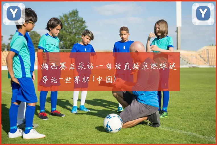 梅西赛后采访一句话直接点燃球迷争论-世界杯(中国)