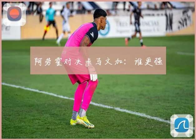 阿劳霍对决卡马文加：谁更强