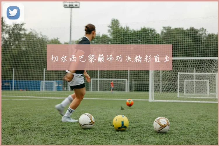 切尔西巴黎巅峰对决精彩直击