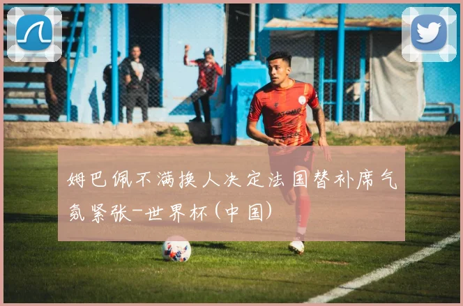 姆巴佩不满换人决定法国替补席气氛紧张-世界杯(中国)