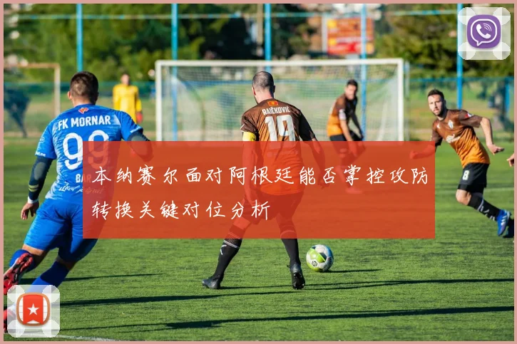 本纳赛尔面对阿根廷能否掌控攻防转换关键对位分析