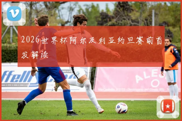 2026世界杯阿尔及利亚约旦赛前首发解读