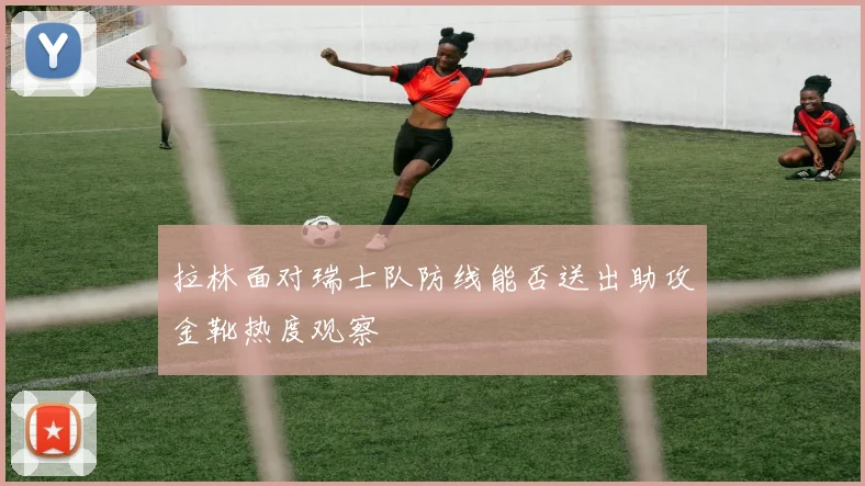 拉林面对瑞士队防线能否送出助攻金靴热度观察