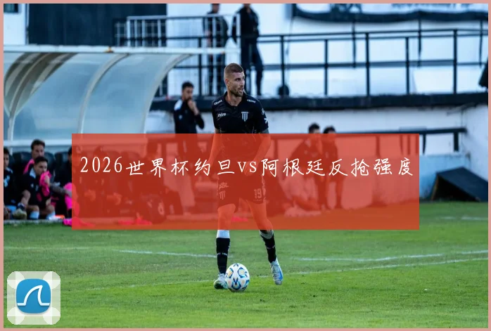 2026世界杯约旦vs阿根廷反抢强度