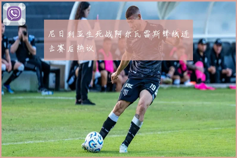 尼日利亚生死战阿尔瓦雷斯锋线连击赛后热议