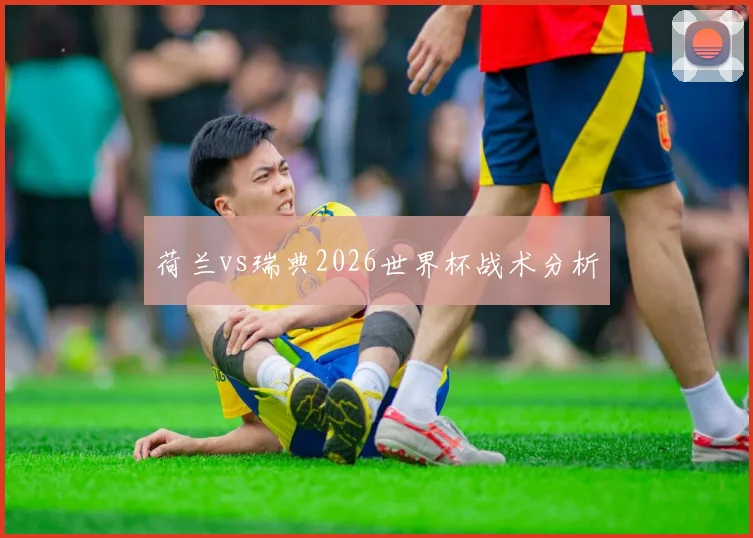 荷兰vs瑞典2026世界杯战术分析