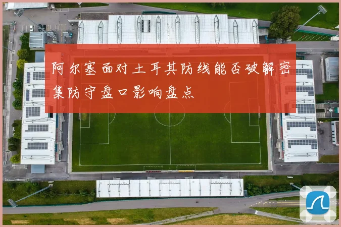 阿尔塞面对土耳其防线能否破解密集防守盘口影响盘点