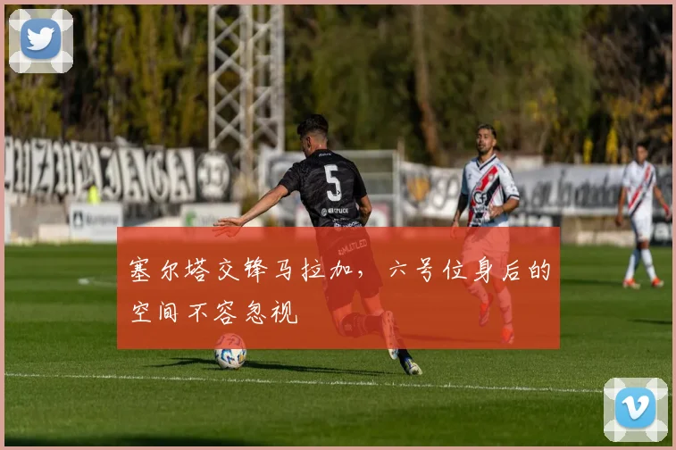塞尔塔交锋马拉加，六号位身后的空间不容忽视