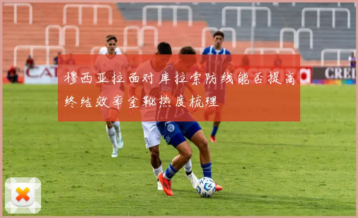 穆西亚拉面对库拉索防线能否提高终结效率金靴热度梳理