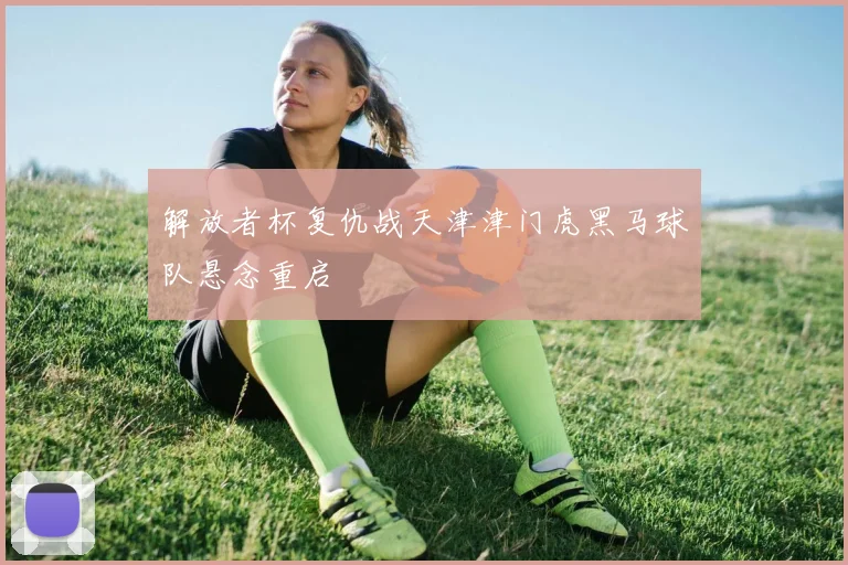 解放者杯复仇战天津津门虎黑马球队悬念重启