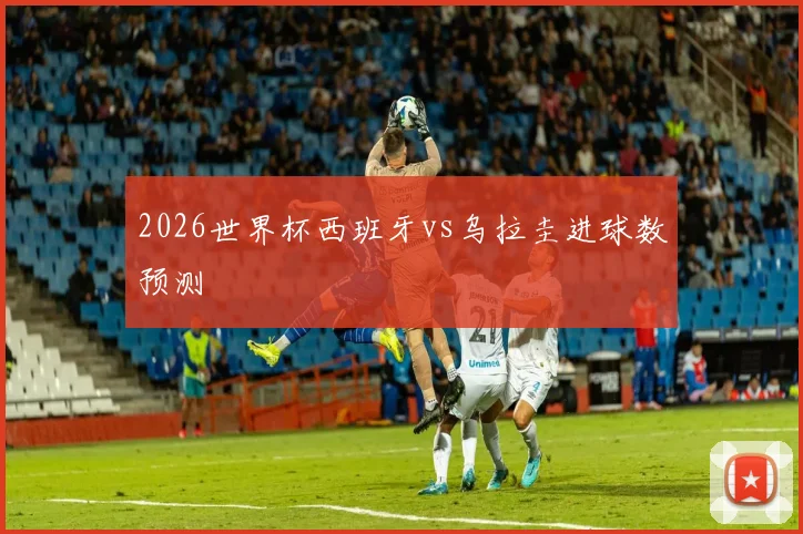 2026世界杯西班牙vs乌拉圭进球数预测