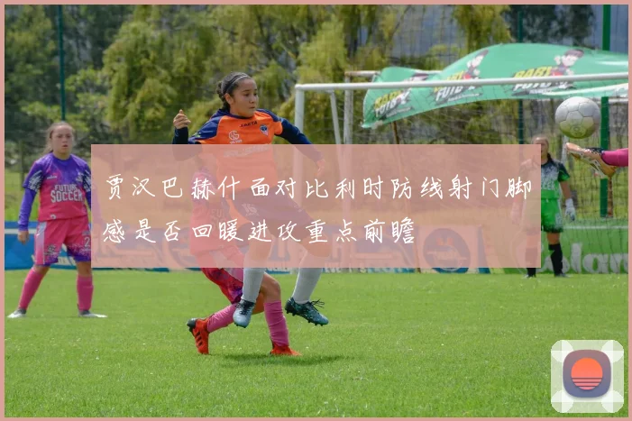 贾汉巴赫什面对比利时防线射门脚感是否回暖进攻重点前瞻