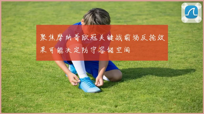 聚焦摩纳哥欧冠关键战前场反抢效果可能决定防守容错空间