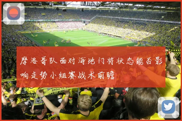 摩洛哥队面对海地门将状态能否影响走势小组赛战术前瞻