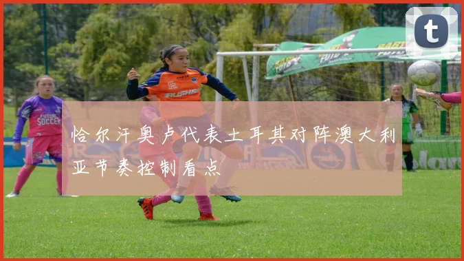 恰尔汗奥卢代表土耳其对阵澳大利亚节奏控制看点