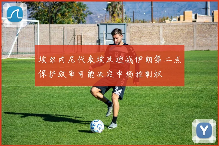 埃尔内尼代表埃及迎战伊朗第二点保护效率可能决定中场控制权