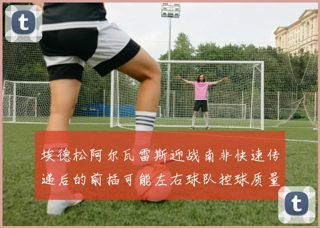 埃德松阿尔瓦雷斯迎战南非快速传递后的前插可能左右球队控球质量