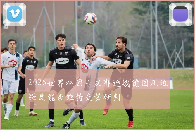 2026世界杯因卡皮耶迎战德国压迫强度能否维持走势研判
