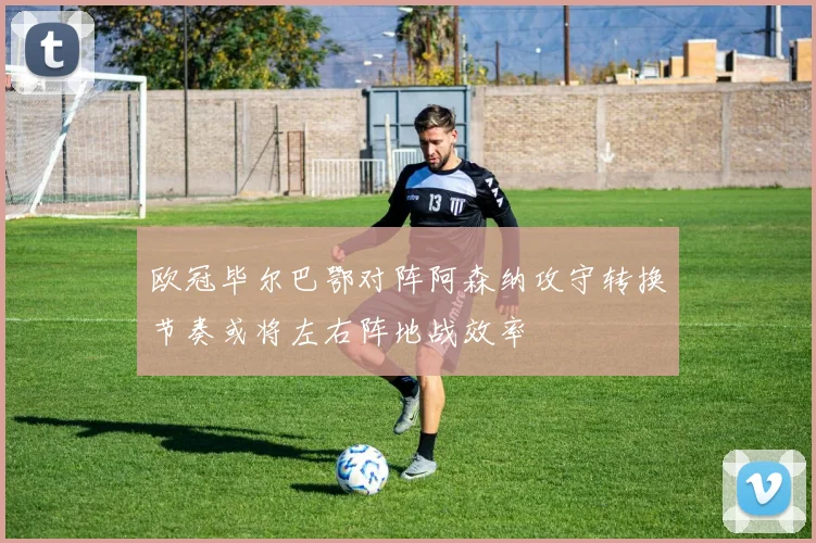 欧冠毕尔巴鄂对阵阿森纳攻守转换节奏或将左右阵地战效率