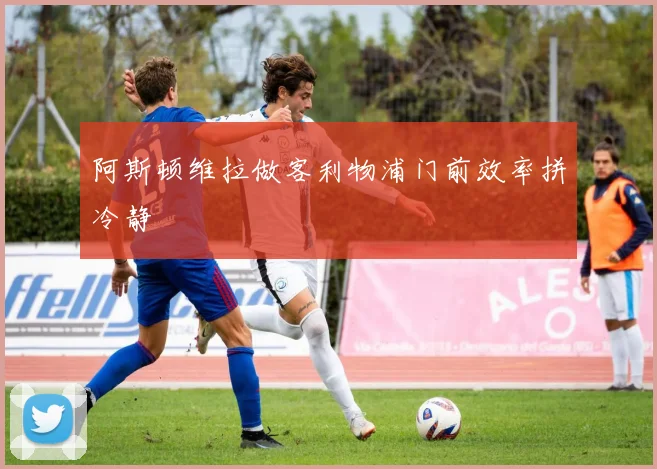 阿斯顿维拉做客利物浦门前效率拼冷静