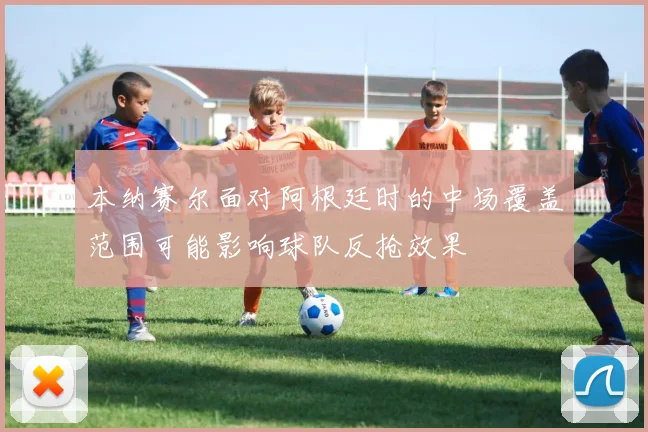 本纳赛尔面对阿根廷时的中场覆盖范围可能影响球队反抢效果