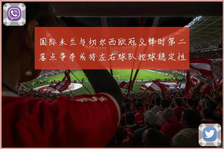 国际米兰与切尔西欧冠交锋时第二落点争夺或将左右球队控球稳定性