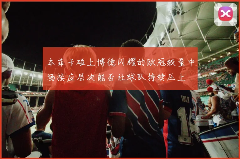 本菲卡碰上博德闪耀的欧冠较量中场接应层次能否让球队持续压上