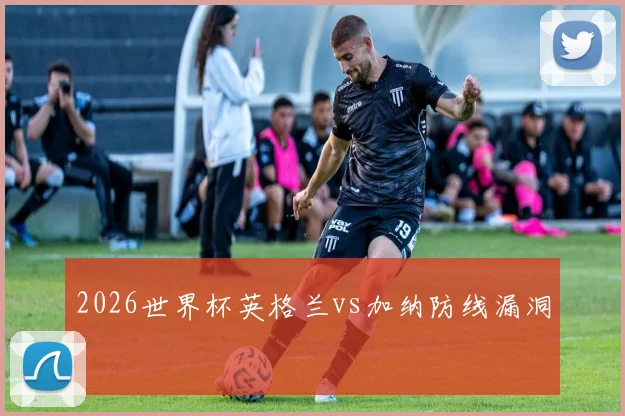 2026世界杯英格兰vs加纳防线漏洞