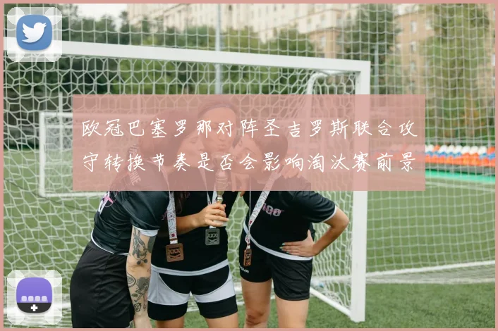 欧冠巴塞罗那对阵圣吉罗斯联合攻守转换节奏是否会影响淘汰赛前景