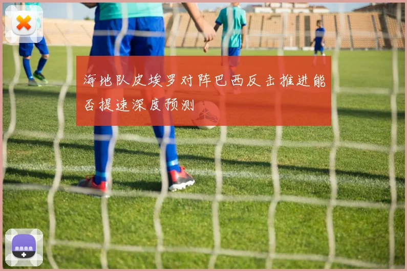 海地队皮埃罗对阵巴西反击推进能否提速深度预测