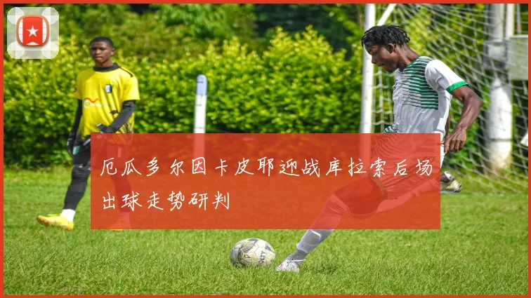 厄瓜多尔因卡皮耶迎战库拉索后场出球走势研判