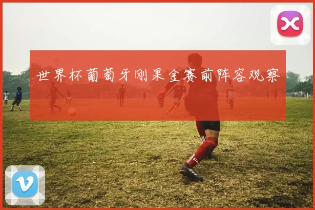 世界杯葡萄牙刚果金赛前阵容观察