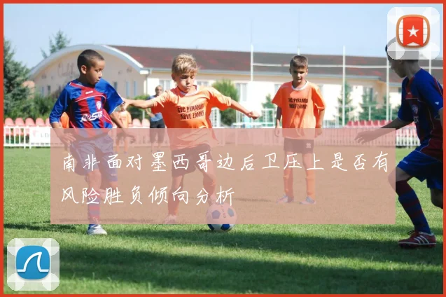 南非面对墨西哥边后卫压上是否有风险胜负倾向分析